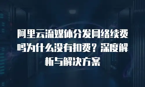 阿里云流媒体分发网络续费吗为什么没有扣费？深度解析与解决方案