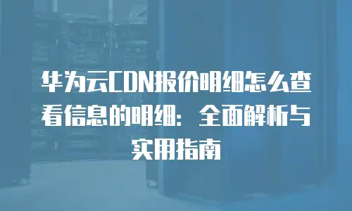 华为云CDN报价明细怎么查看信息的明细：全面解析与实用指南