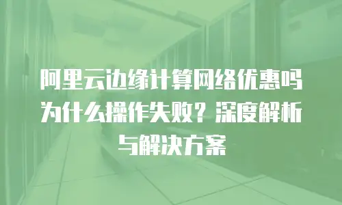 阿里云边缘计算网络优惠吗为什么操作失败？深度解析与解决方案