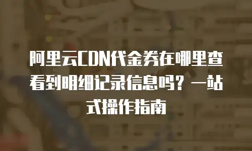阿里云CDN代金券在哪里查看到明细记录信息吗？一站式操作指南