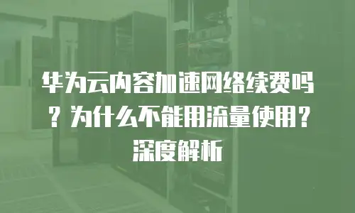华为云内容加速网络续费吗？为什么不能用流量使用？深度解析
