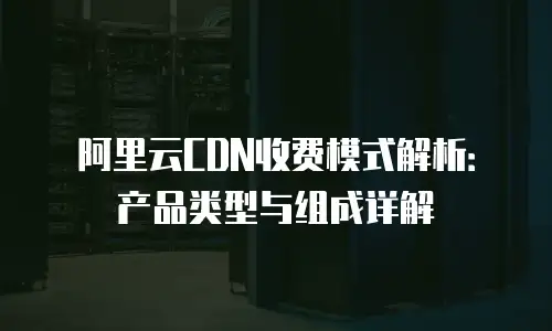 阿里云CDN收费模式解析：产品类型与组成详解