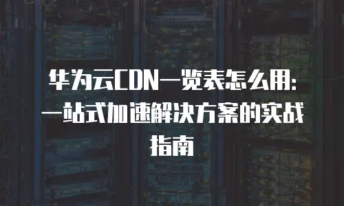 华为云CDN一览表怎么用：一站式加速解决方案的实战指南