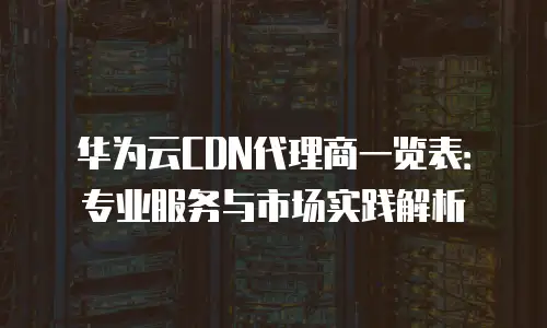 华为云CDN代理商一览表：专业服务与市场实践解析