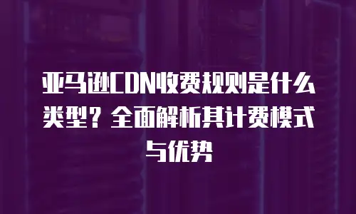 亚马逊CDN收费规则是什么类型？全面解析其计费模式与优势