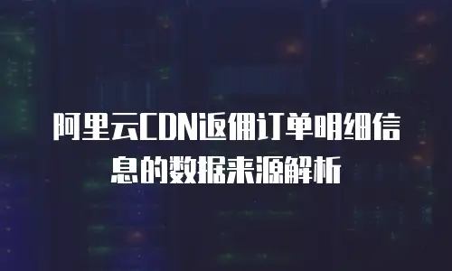 阿里云CDN返佣订单明细信息的数据来源解析