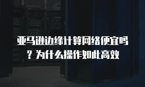 亚马逊边缘计算网络便宜吗？为什么操作如此高效