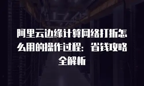 阿里云边缘计算网络打折怎么用的操作过程：省钱攻略全解析