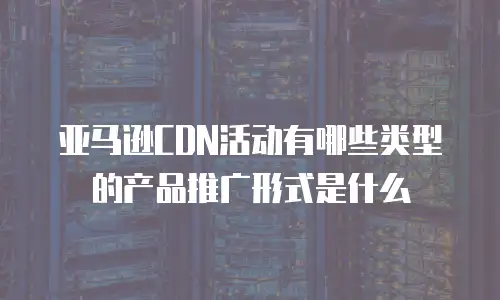 亚马逊CDN活动有哪些类型的产品推广形式是什么
