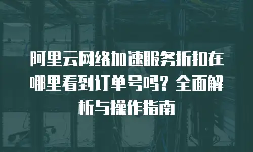 阿里云网络加速服务折扣在哪里看到订单号吗？全面解析与操作指南