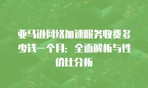 亚马逊网络加速服务收费多少钱一个月：全面解析与性价比分析