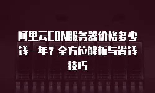 阿里云CDN服务器价格多少钱一年？全方位解析与省钱技巧