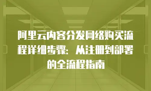 阿里云内容分发网络购买流程详细步骤：从注册到部署的全流程指南