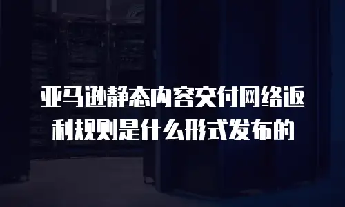 亚马逊静态内容交付网络返利规则是什么形式发布的