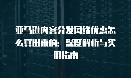 亚马逊内容分发网络优惠怎么算出来的：深度解析与实用指南