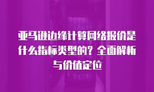 亚马逊边缘计算网络报价是什么指标类型的？全面解析与价值定位