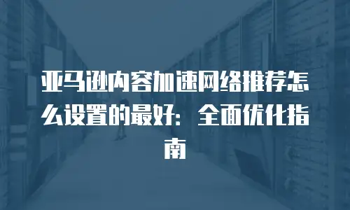 亚马逊内容加速网络推荐怎么设置的最好：全面优化指南