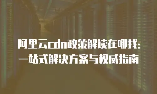 阿里云cdn政策解读在哪找：一站式解决方案与权威指南