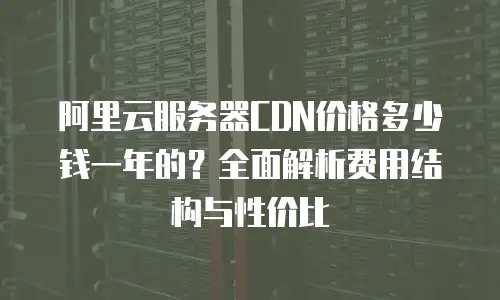 阿里云服务器CDN价格多少钱一年的？全面解析费用结构与性价比