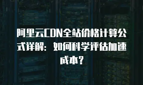阿里云CDN全站价格计算公式详解：如何科学评估加速成本？