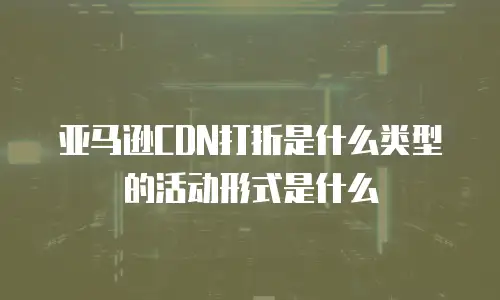 亚马逊CDN打折是什么类型的活动形式是什么