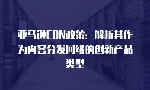 亚马逊CDN政策：解析其作为内容分发网络的创新产品类型
