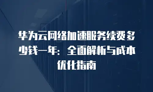 华为云网络加速服务续费多少钱一年：全面解析与成本优化指南