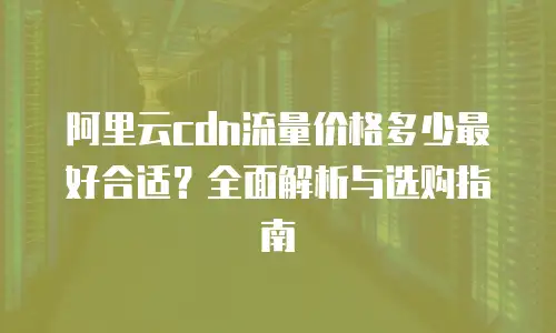阿里云cdn流量价格多少最好合适？全面解析与选购指南