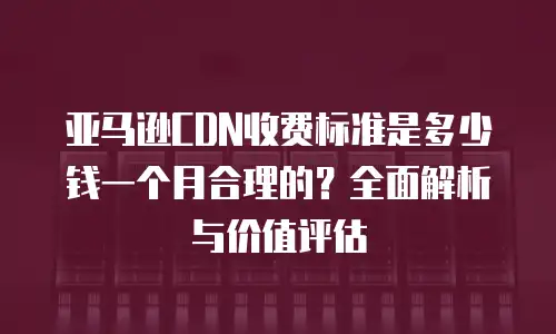 亚马逊CDN收费标准是多少钱一个月合理的？全面解析与价值评估