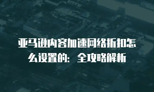 亚马逊内容加速网络折扣怎么设置的：全攻略解析