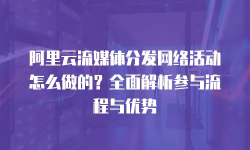 阿里云流媒体分发网络活动怎么做的？全面解析参与流程与优势