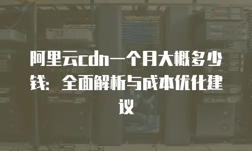 阿里云cdn一个月大概多少钱：全面解析与成本优化建议