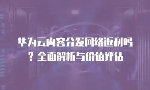 华为云内容分发网络返利吗？全面解析与价值评估