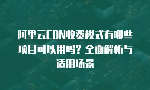阿里云CDN收费模式有哪些项目可以用吗？全面解析与适用场景