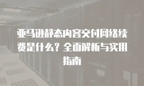 亚马逊静态内容交付网络续费是什么？全面解析与实用指南