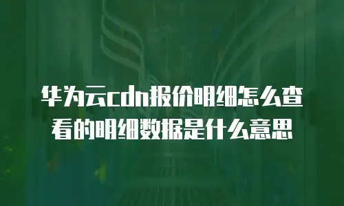 华为云cdn报价明细怎么查看的明细数据是什么意思