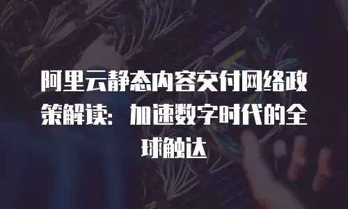 阿里云静态内容交付网络政策解读：加速数字时代的全球触达