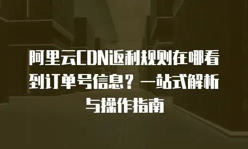 阿里云CDN返利规则在哪看到订单号信息？一站式解析与操作指南