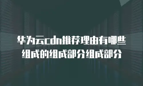 华为云cdn推荐理由有哪些组成的组成部分组成部分