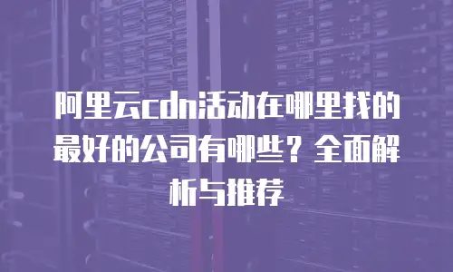阿里云cdn活动在哪里找的最好的公司有哪些？全面解析与推荐