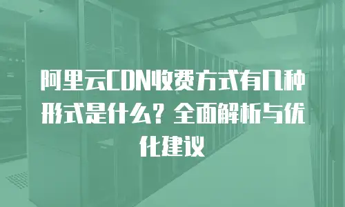 阿里云CDN收费方式有几种形式是什么？全面解析与优化建议