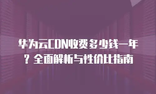 华为云CDN收费多少钱一年？全面解析与性价比指南