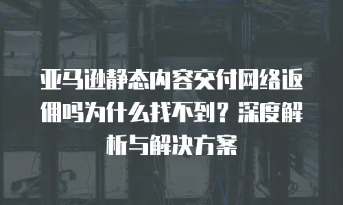 亚马逊静态内容交付网络返佣吗为什么找不到？深度解析与解决方案