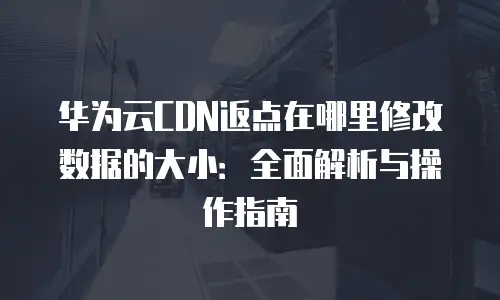 华为云CDN返点在哪里修改数据的大小：全面解析与操作指南
