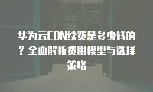 华为云CDN续费是多少钱的？全面解析费用模型与选择策略
