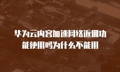 华为云内容加速网络返佣功能使用吗为什么不能用