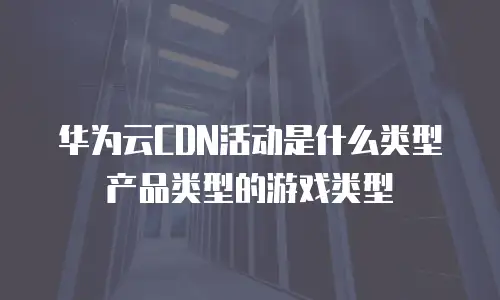 华为云CDN活动是什么类型产品类型的游戏类型