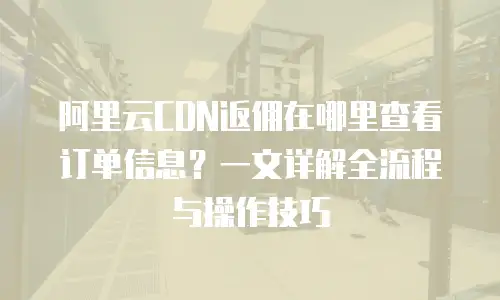 阿里云CDN返佣在哪里查看订单信息？一文详解全流程与操作技巧