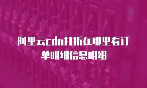 阿里云cdn打折在哪里看订单明细信息明细