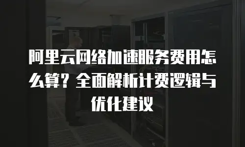 阿里云网络加速服务费用怎么算？全面解析计费逻辑与优化建议